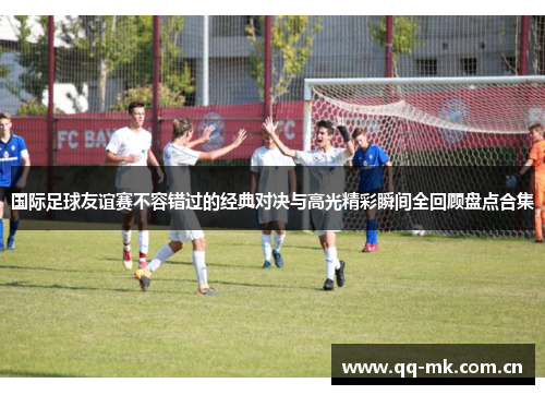 国际足球友谊赛不容错过的经典对决与高光精彩瞬间全回顾盘点合集